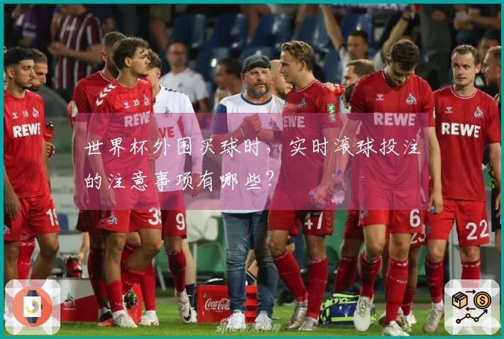 世界杯外围买球时，实时滚球投注的注意事项有哪些？