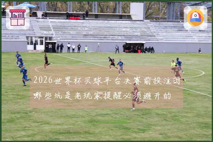2026世界杯买球平台决赛前投注时哪些坑是老玩家提醒必须避开的